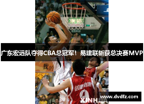 广东宏远队夺得CBA总冠军！易建联斩获总决赛MVP