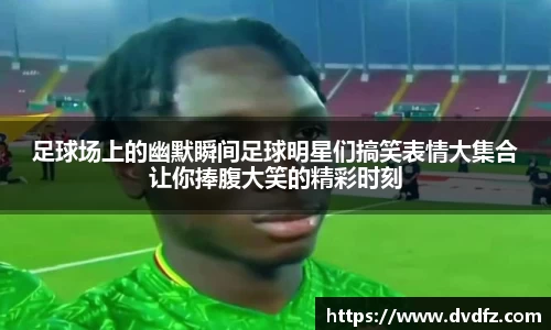 足球场上的幽默瞬间足球明星们搞笑表情大集合让你捧腹大笑的精彩时刻